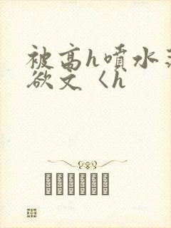 被高h喷水荡肉欲文〈h