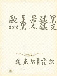 欧美最猛黑人xxxx黑人猛交3p