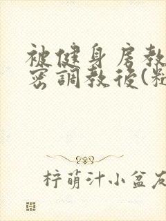 被健身房教练秘密调教后(糙汉高h)