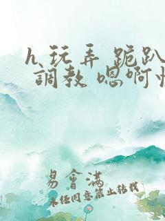 h 玩弄 跪趴 调教 嗯啊快穿