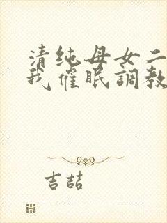 清纯母女二人被我催眠调教成小母狗