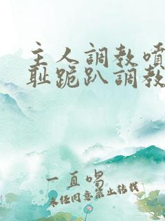 主人调教喷水羞耻跪趴调教小说