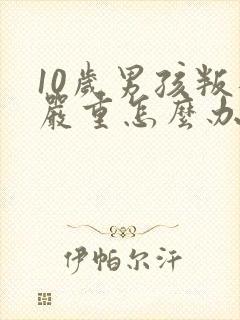 10岁男孩叛逆严重怎么办