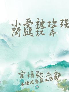 小受被攻强行扒开腿玩弄