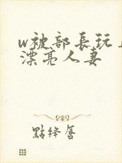 w被部长玩弄的漂亮人妻