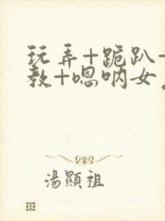 玩弄+跪趴+调教+嗯呐女友