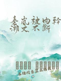 秦岚被肉干高h潮文不断