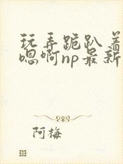 玩弄跪趴着调教嗯啊np最新章节