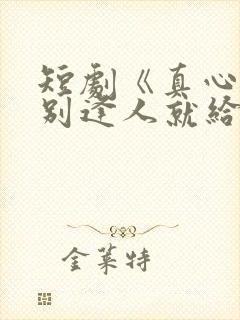 短剧《真心很贵别逢人就给》