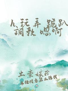 h 玩弄 跪趴 调教 嗯啊