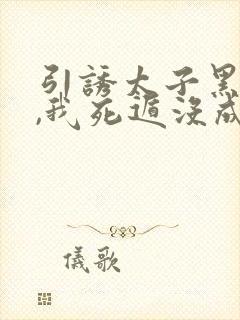 引诱太子黑化后,我死遁没成功