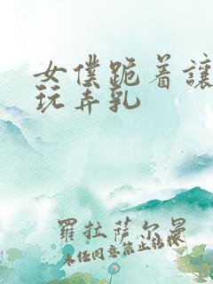 女仆跪着让主人玩弄乳