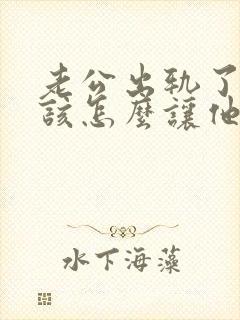 老公出轨了,我该怎么让他回归家庭呢