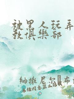 被黑人玩弄h调教俱乐部