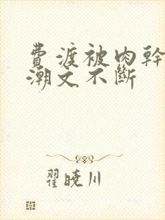 费渡被肉干高h潮文不断