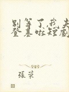 别等了,我夫君登基啦短剧