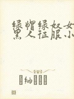 绿帽绿奴女友被黑人征服小说