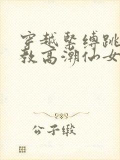 穿越紧缚跳蛋调教高潮仙女