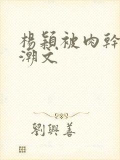 杨颖被肉干高h潮文