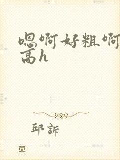 嗯啊好粗啊啊啊高h