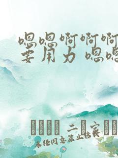 嗯嗯啊啊啊还想要用力 嗯嗯嗯好爽