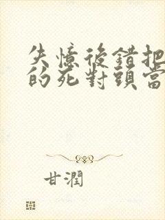 失忆后错把前夫的死对头当老公全文免费