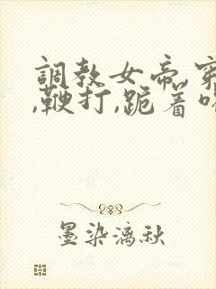 调教女帝,穿乳,鞭打,跪着喝尿小说