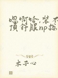 嗯啊哈,装不下顶舒服np总受双性男男高h