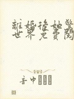 离婚后她惊艳了世界免费阅读最新