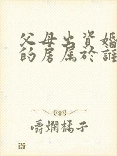 父母出资婚后买的房属于谁