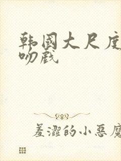 韩国大尺度激情吻戏