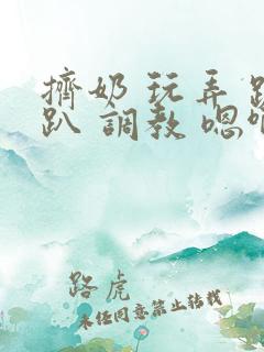 挤奶 玩弄 跪趴 调教 嗯啊m