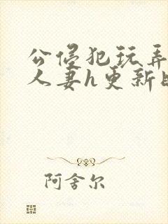 公侵犯玩弄熟睡人妻h更新时间