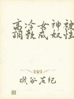 高冷女神被屈辱调教成奴性的小说