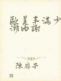 欧美丰满少妇高潮内谢