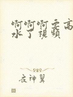 啊啊啊要高潮喷水了视频