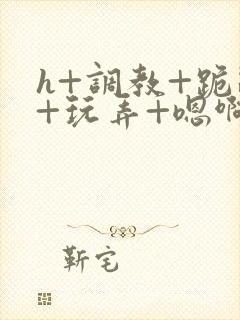 h+调教+跪趴+玩弄+嗯啊女女