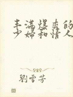 丰满爆爽的极品少妇和情人