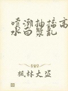 喷潮抽搐高潮喷水白浆乱