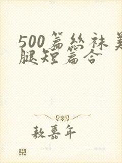 500篇丝袜美腿短篇合