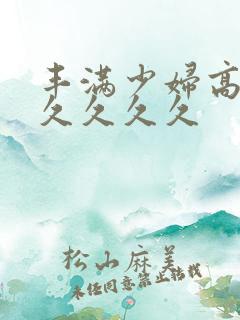 丰满少妇高潮久久久久久