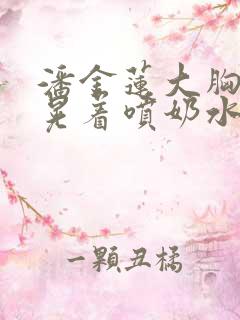 潘金莲大胸奶头晃着喷奶水