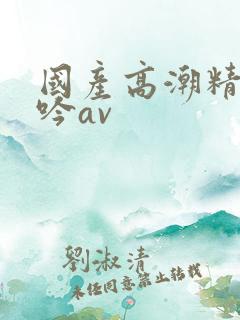 国产高潮精品呻吟av