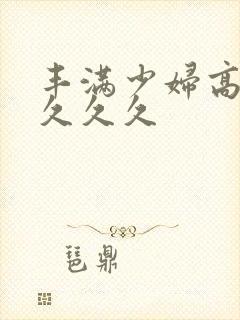 丰满少妇高潮久久久久