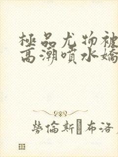 极品尤物被啪到高潮喷水娇喘