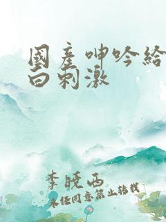 国产呻吟给力对白刺激