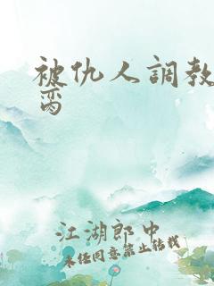 被仇人调教成禁脔