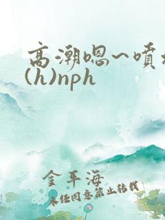 高潮嗯~喷水了(h)nph