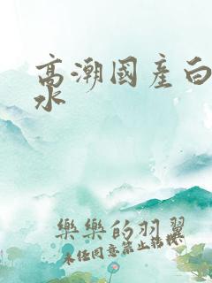 高潮国产白浆喷水