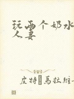 玩两个奶水丰满人妻